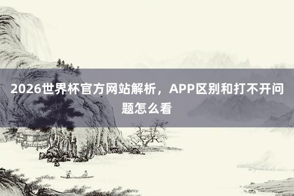 2026世界杯官方网站解析，APP区别和打不开问题怎么看